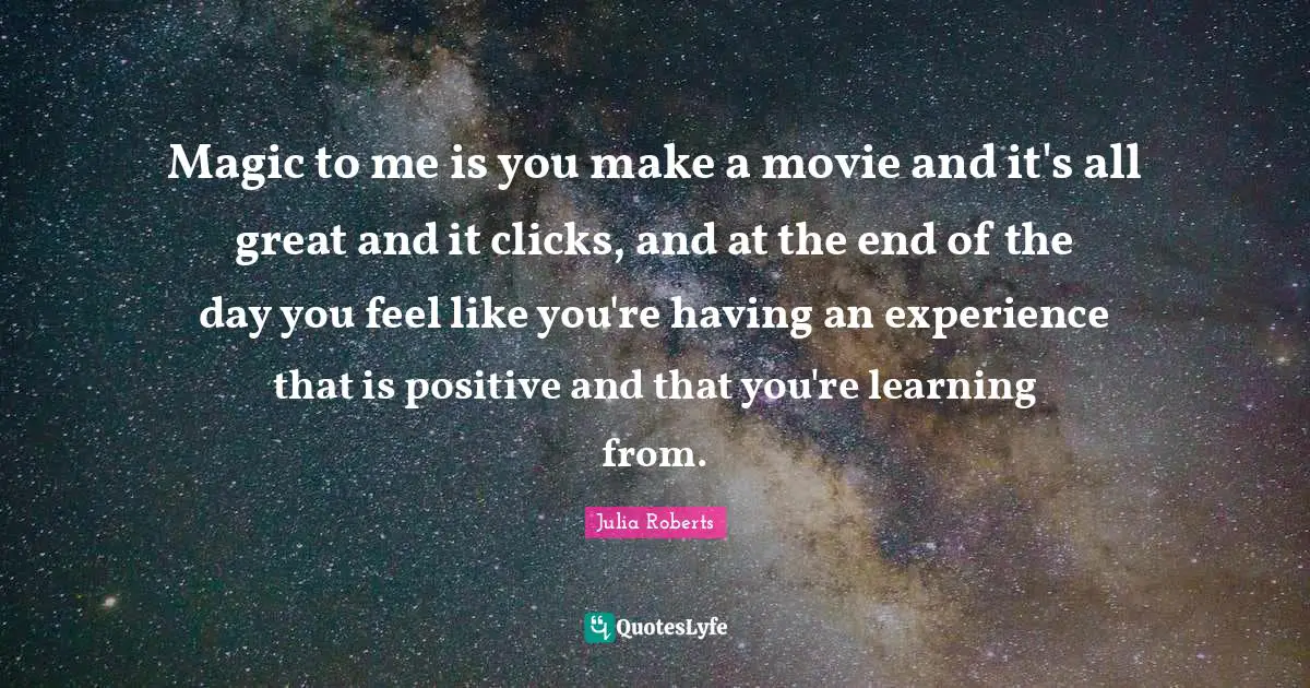 Magic to me is you make a movie and it's all great and it clicks, and at the end of the day you feel like you're having an experience that is positive and that you're learning from.