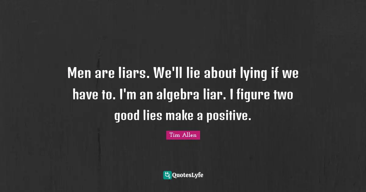 Men are liars. We'll lie about lying if we have to. I'm an algebra liar. I figure two good lies make a positive.