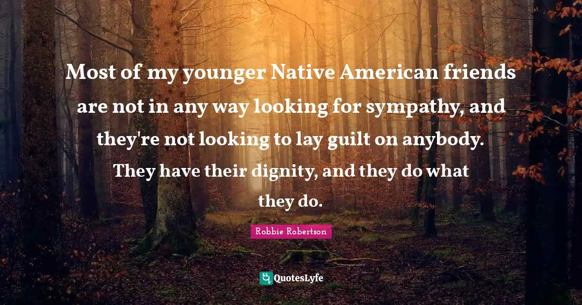Most of my younger Native American friends are not in any way looking for sympathy, and they're not looking to lay guilt on anybody. They have their dignity, and they do what they do.