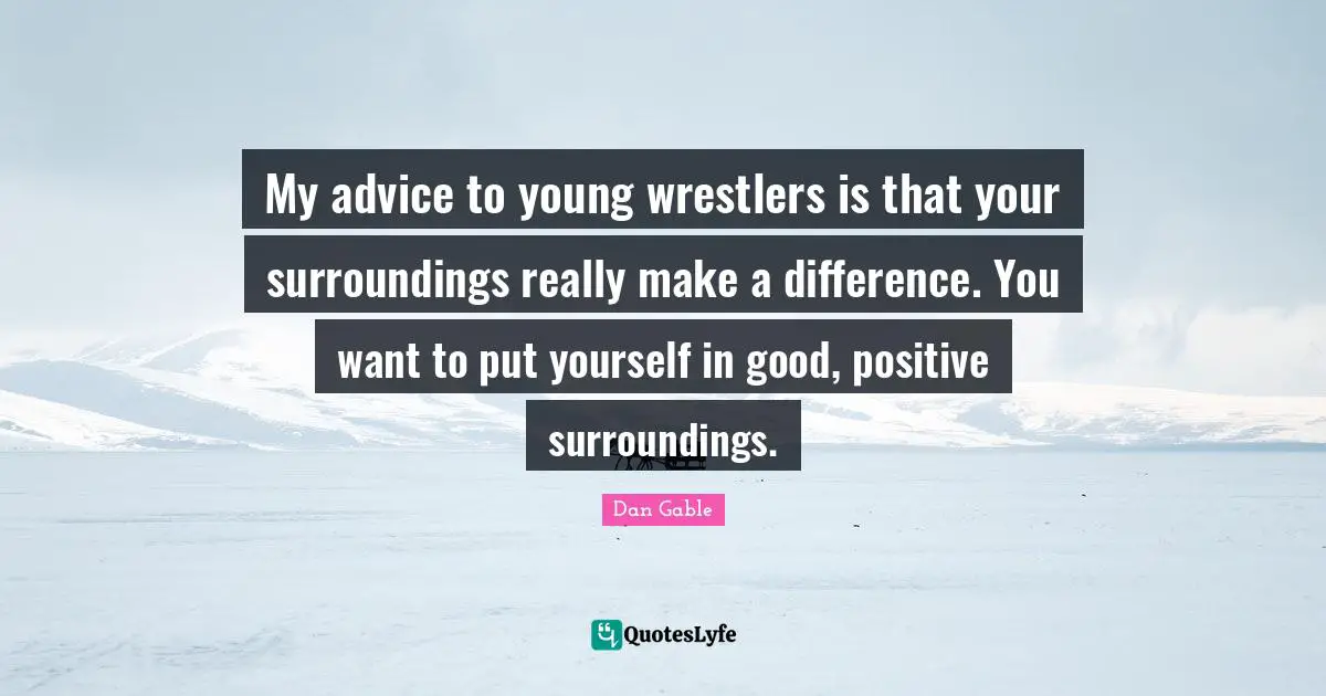 My advice to young wrestlers is that your surroundings really make a difference. You want to put yourself in good, positive surroundings.