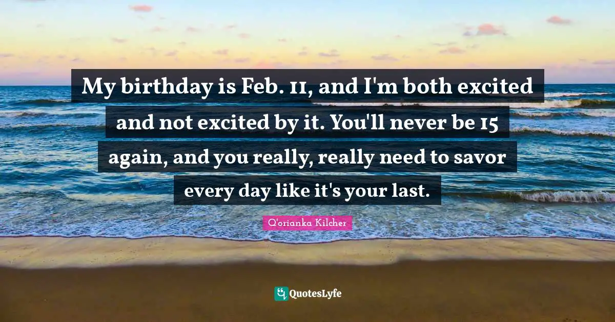 My birthday is Feb. 11, and I'm both excited and not excited by it. You'll never be 15 again, and you really, really need to savor every day like it's your last.