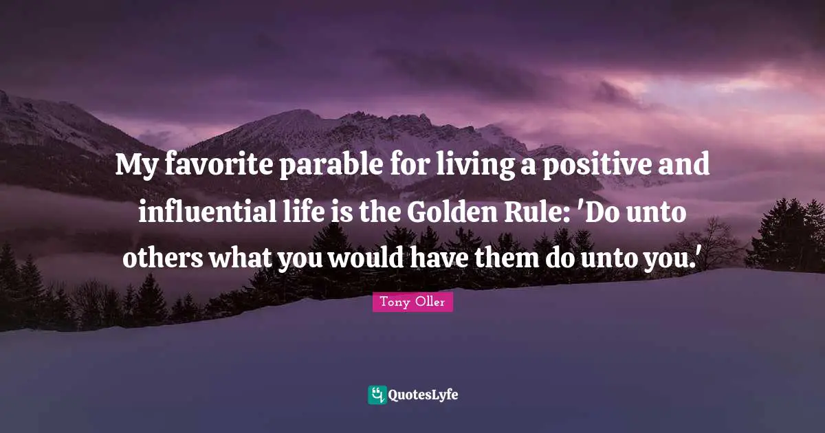 My favorite parable for living a positive and influential life is the Golden Rule: 'Do unto others what you would have them do unto you.'