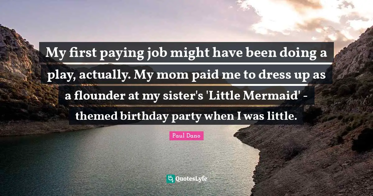 My first paying job might have been doing a play, actually. My mom paid me to dress up as a flounder at my sister's 'Little Mermaid' - themed birthday party when I was little.