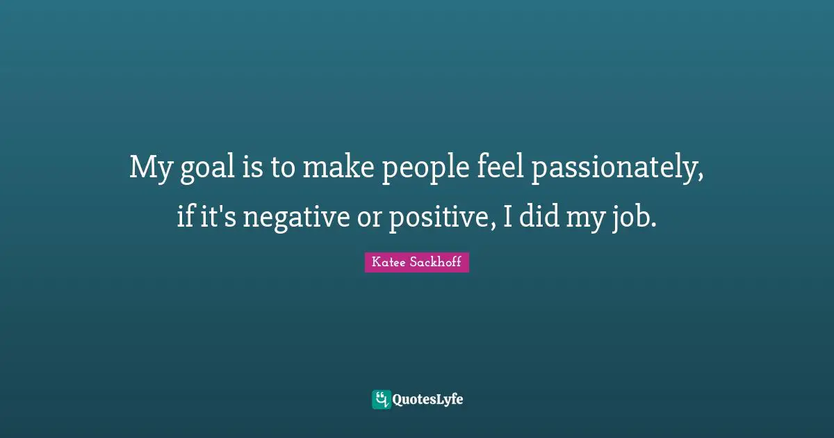 My goal is to make people feel passionately, if it's negative or positive, I did my job.