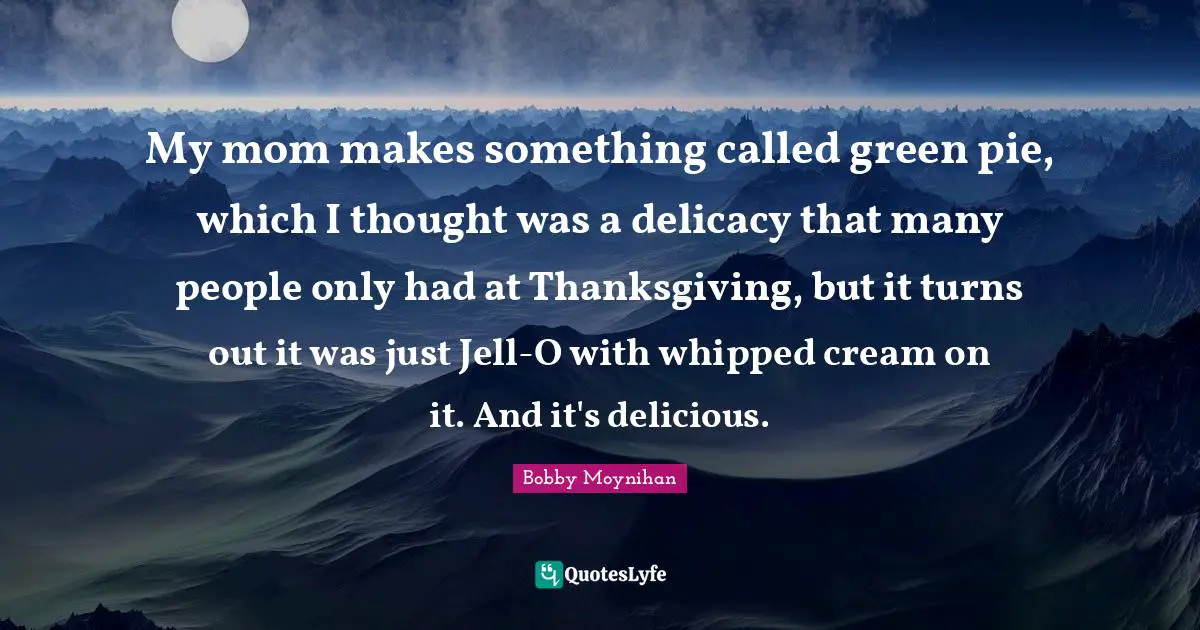 My mom makes something called green pie, which I thought was a delicacy that many people only had at Thanksgiving, but it turns out it was just Jell-O with whipped cream on it. And it's delicious.