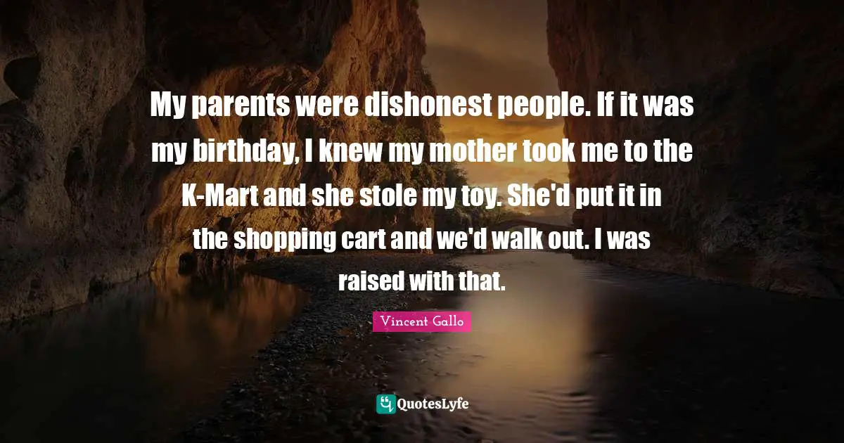 My parents were dishonest people. If it was my birthday, I knew my mother took me to the K-Mart and she stole my toy. She'd put it in the shopping cart and we'd walk out. I was raised with that.