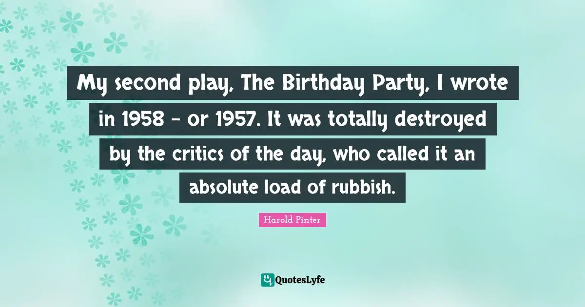 Harold Pinter Quotes: "My second play, The Birthday Party, I wrote in 1958 - or 1957. It was totally destroyed by the critics of the day, who called it an absolute load of rubbish."