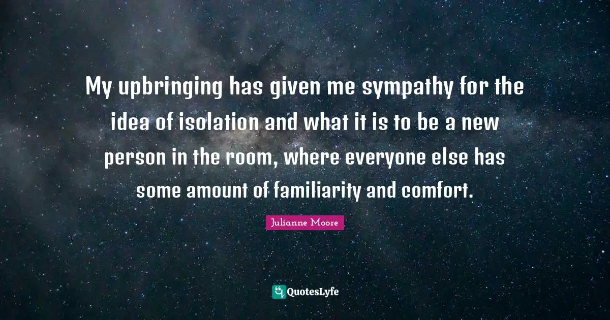 My upbringing has given me sympathy for the idea of isolation and what it is to be a new person in the room, where everyone else has some amount of familiarity and comfort.