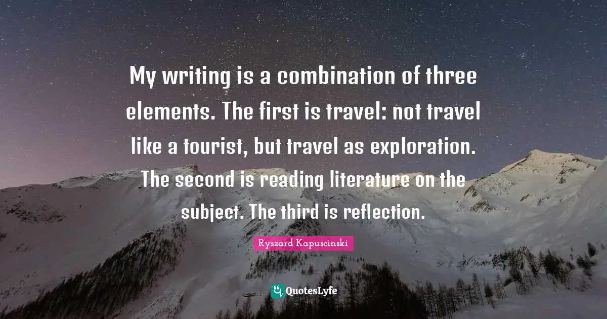 My writing is a combination of three elements. The first is travel: not travel like a tourist, but travel as exploration. The second is reading literature on the subject. The third is reflection.