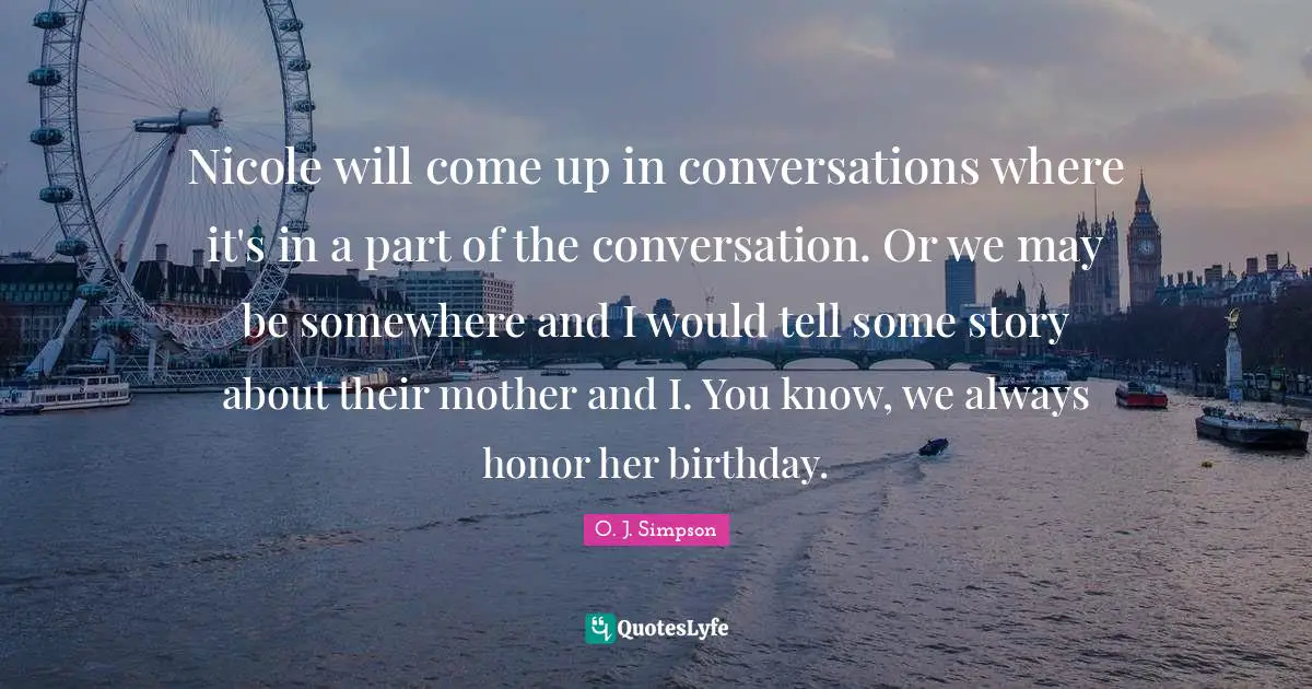 Nicole will come up in conversations where it's in a part of the conversation. Or we may be somewhere and I would tell some story about their mother and I. You know, we always honor her birthday.