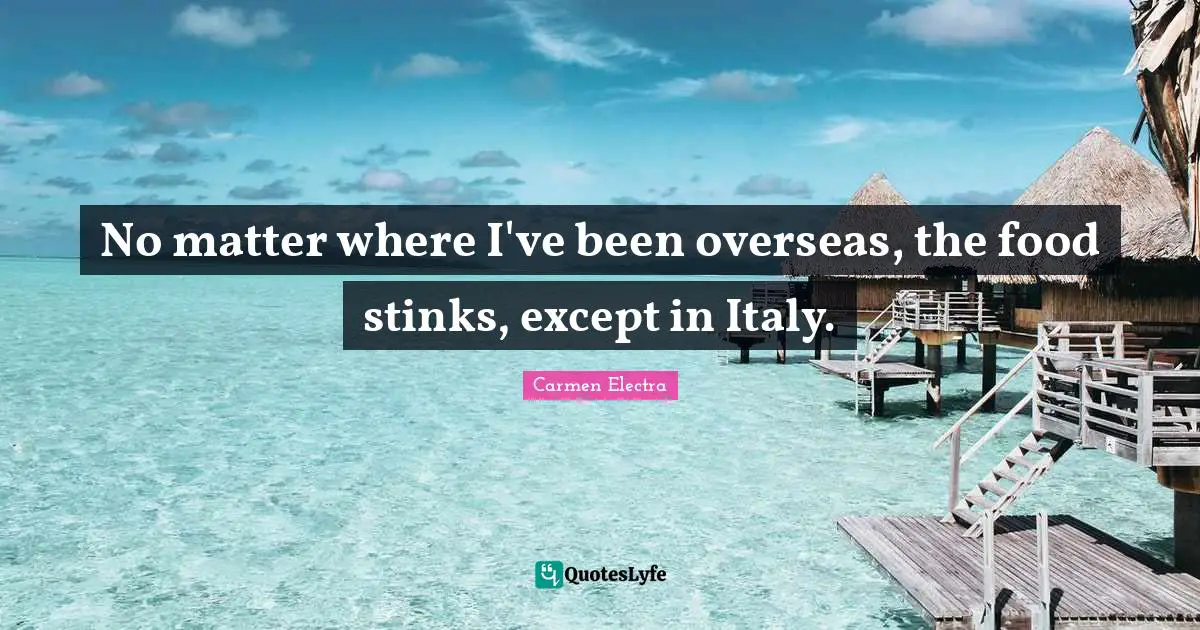 No matter where I've been overseas, the food stinks, except in Italy.