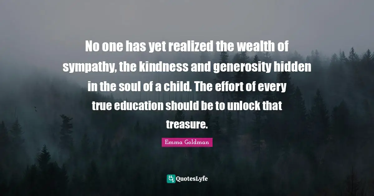 No one has yet realized the wealth of sympathy, the kindness and generosity hidden in the soul of a child. The effort of every true education should be to unlock that treasure.