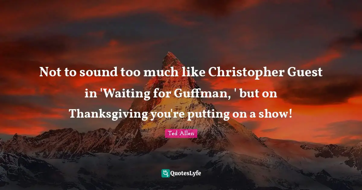 Not to sound too much like Christopher Guest in 'Waiting for Guffman, ' but on Thanksgiving you're putting on a show!