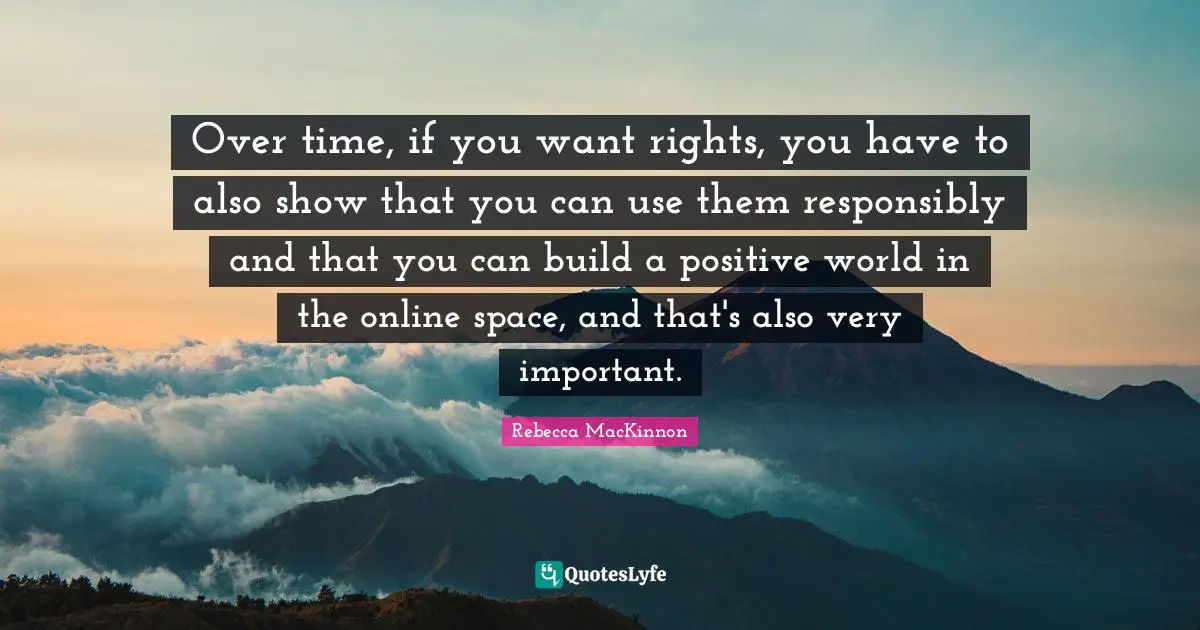 Over time, if you want rights, you have to also show that you can use them responsibly and that you can build a positive world in the online space, and that's also very important.