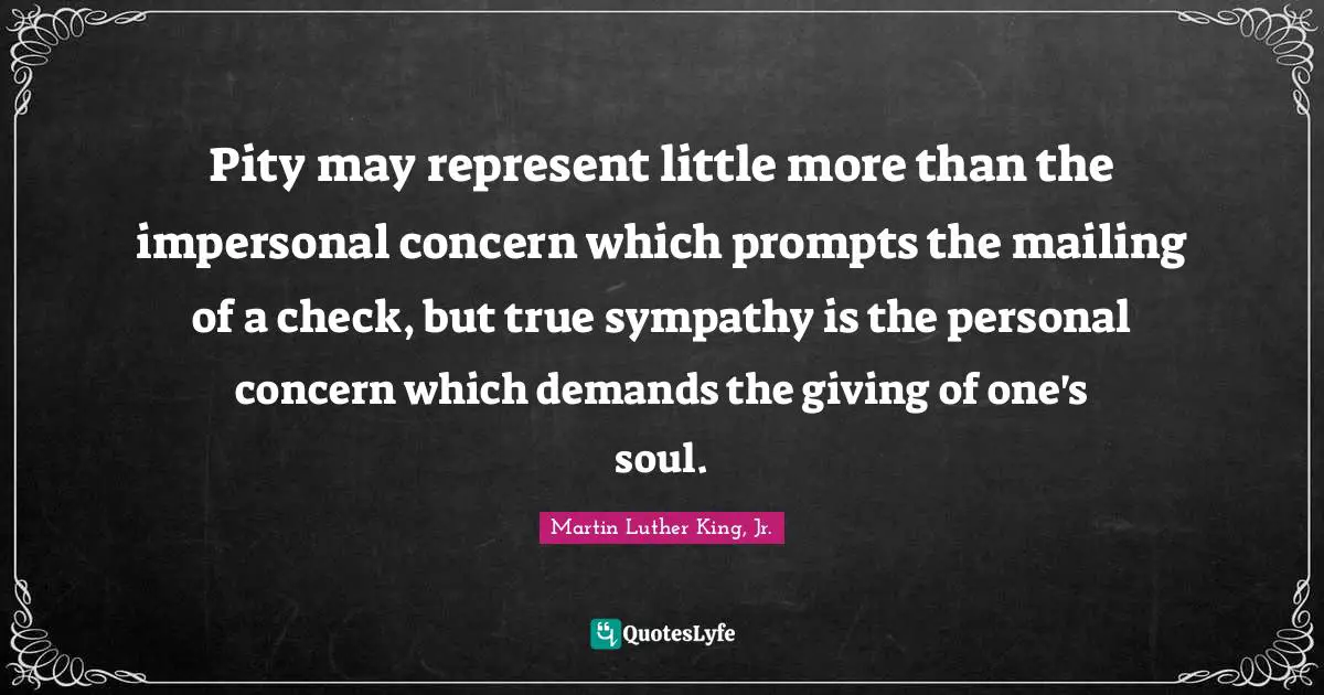 Pity may represent little more than the impersonal concern which prompts the mailing of a check, but true sympathy is the personal concern which demands the giving of one's soul.