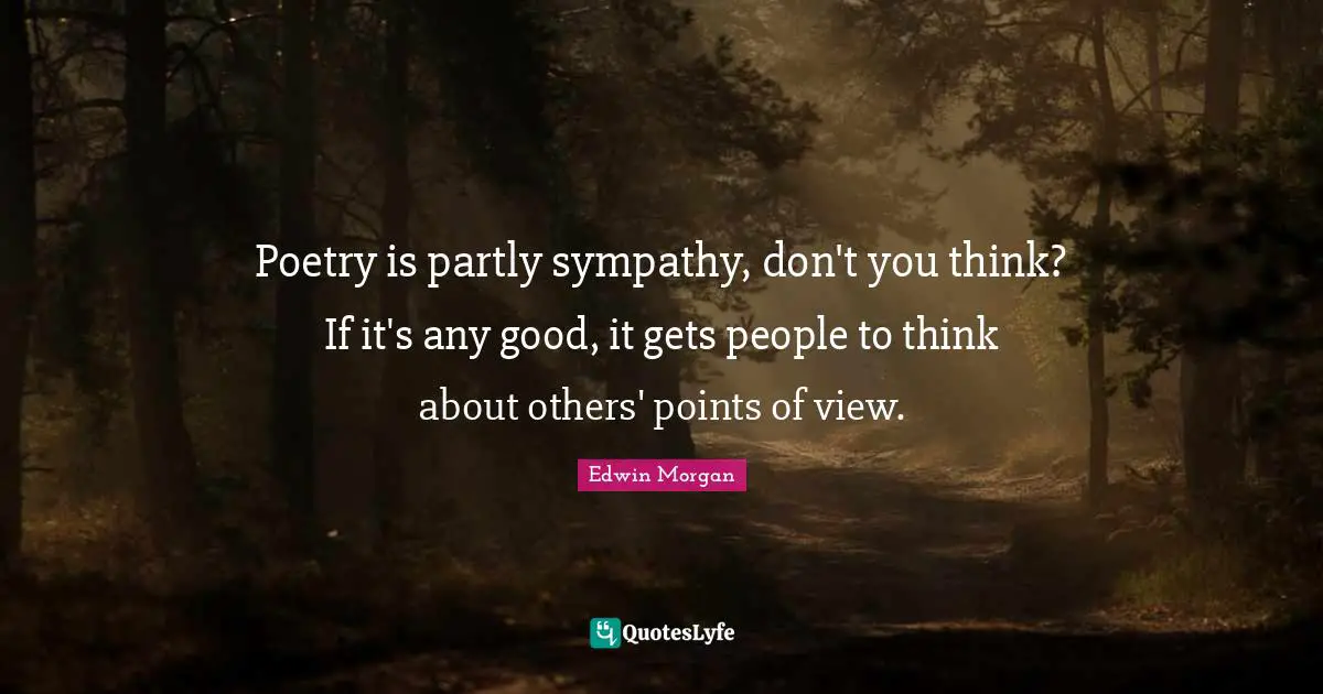 Poetry is partly sympathy, don't you think? If it's any good, it gets people to think about others' points of view.