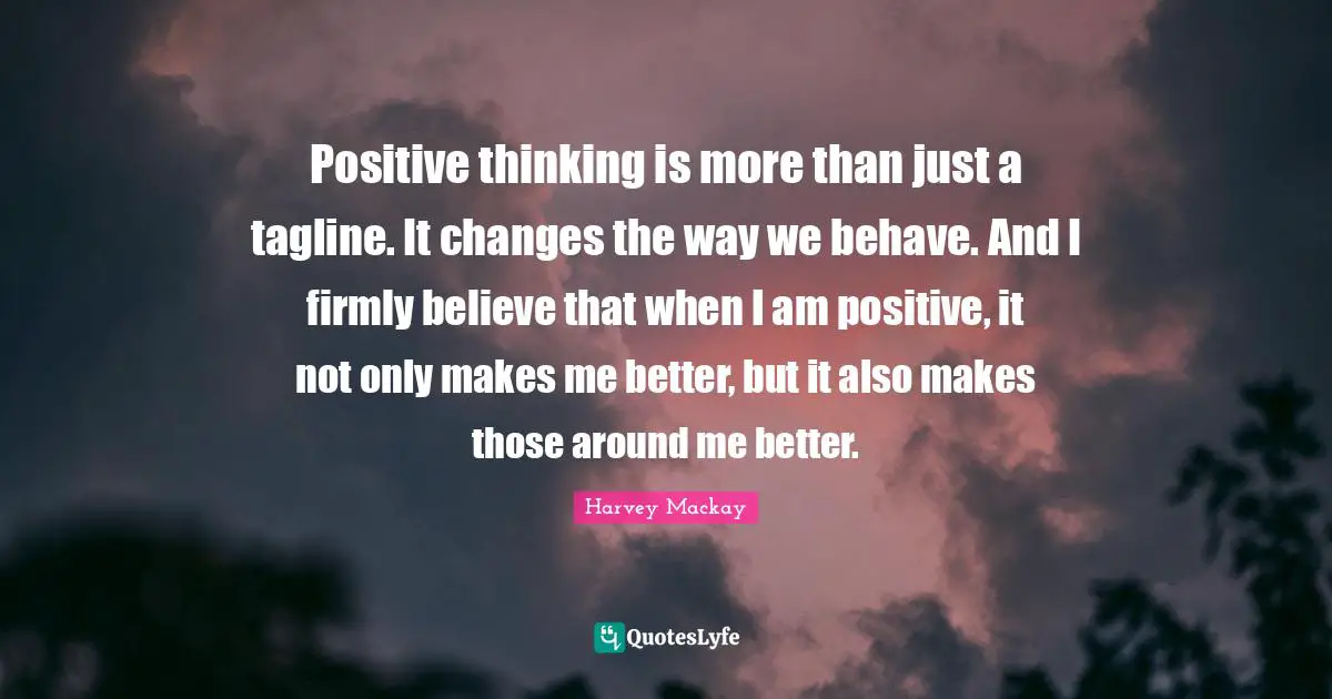 Harvey MacKay Quotes: "Positive thinking is more than just a tagline. It changes the way we behave. And I firmly believe that when I am positive, it not only makes me better, but it also makes those around me better."