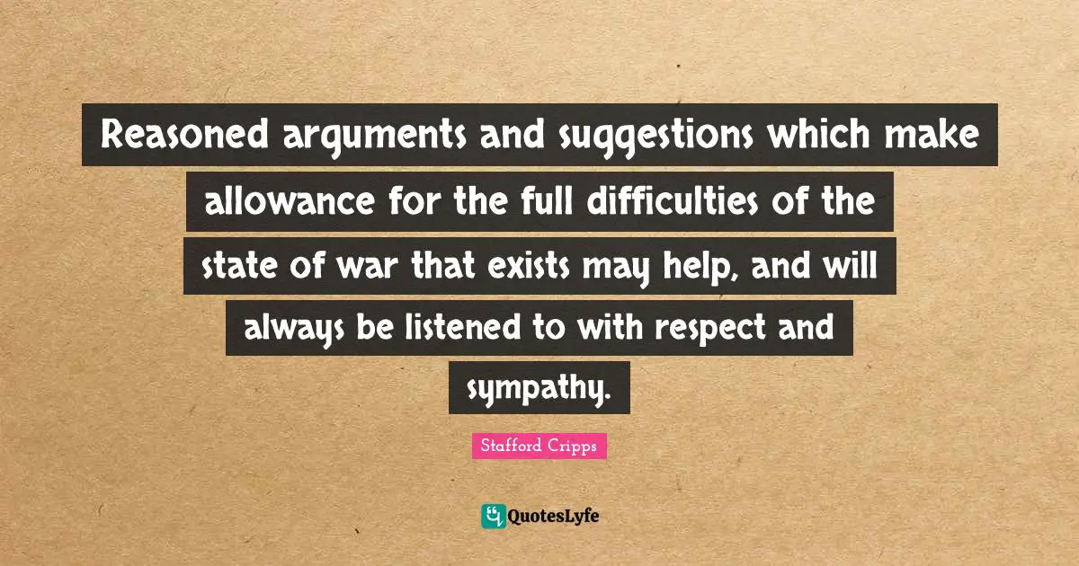 Reasoned arguments and suggestions which make allowance for the full difficulties of the state of war that exists may help, and will always be listened to with respect and sympathy.