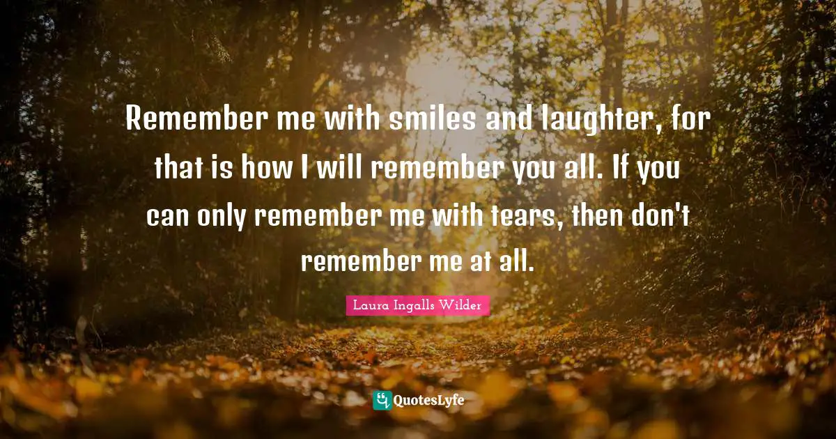 Remember me with smiles and laughter, for that is how I will remember you all. If you can only remember me with tears, then don't remember me at all.