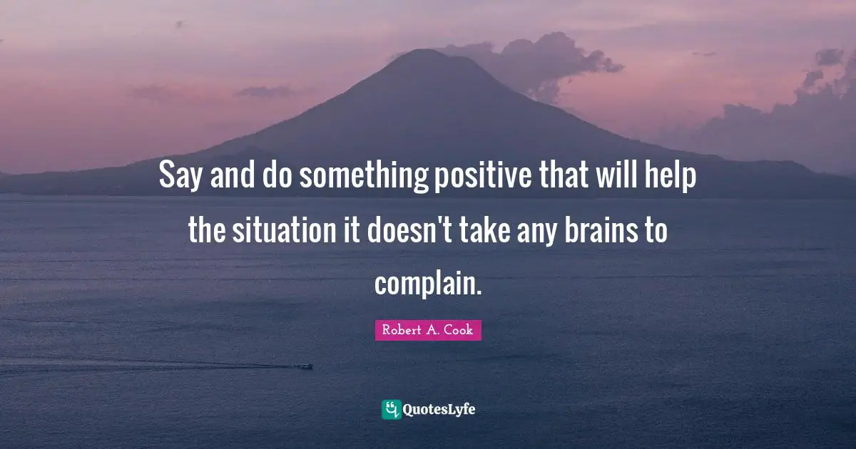 Say and do something positive that will help the situation it doesn't take any brains to complain.