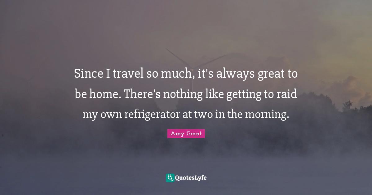 Since I travel so much, it's always great to be home. There's nothing like getting to raid my own refrigerator at two in the morning.