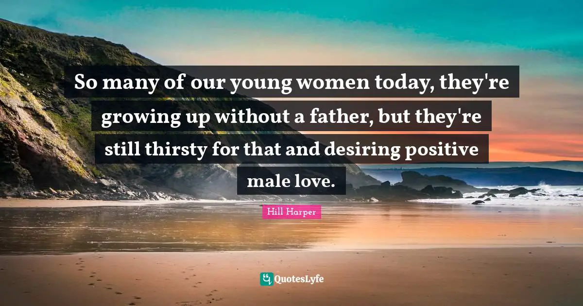 So many of our young women today, they're growing up without a father, but they're still thirsty for that and desiring positive male love.