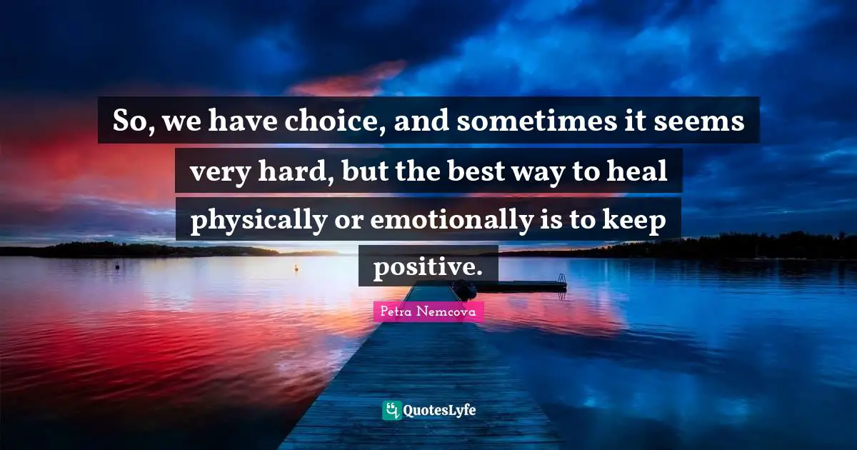 So, we have choice, and sometimes it seems very hard, but the best way to heal physically or emotionally is to keep positive.
