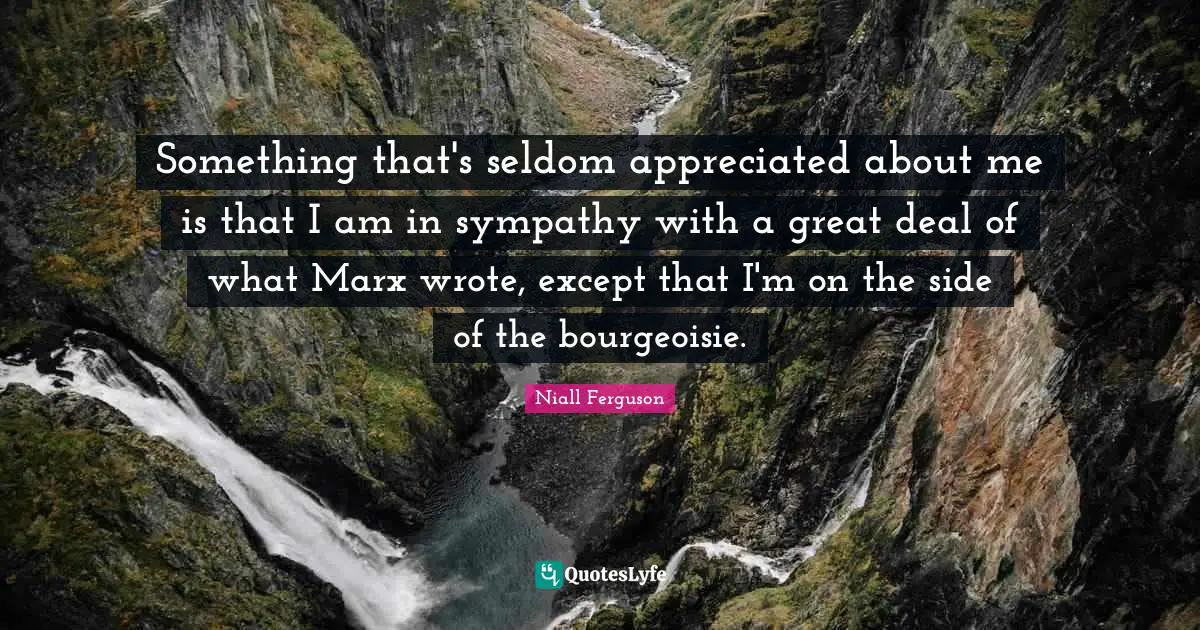 Something that's seldom appreciated about me is that I am in sympathy with a great deal of what Marx wrote, except that I'm on the side of the bourgeoisie.