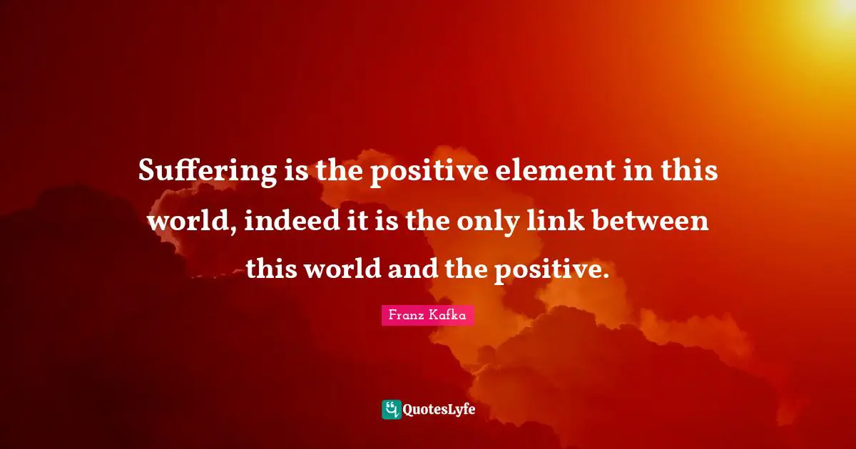 Suffering is the positive element in this world, indeed it is the only link between this world and the positive.