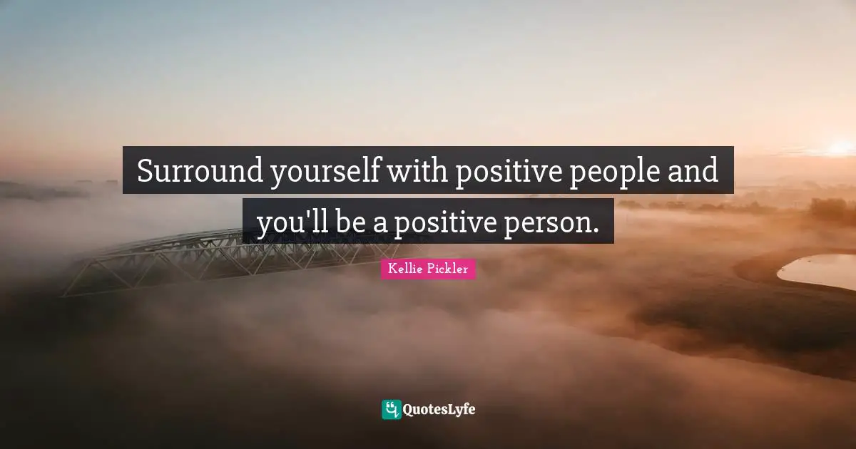 Surround yourself with positive people and you'll be a positive person.