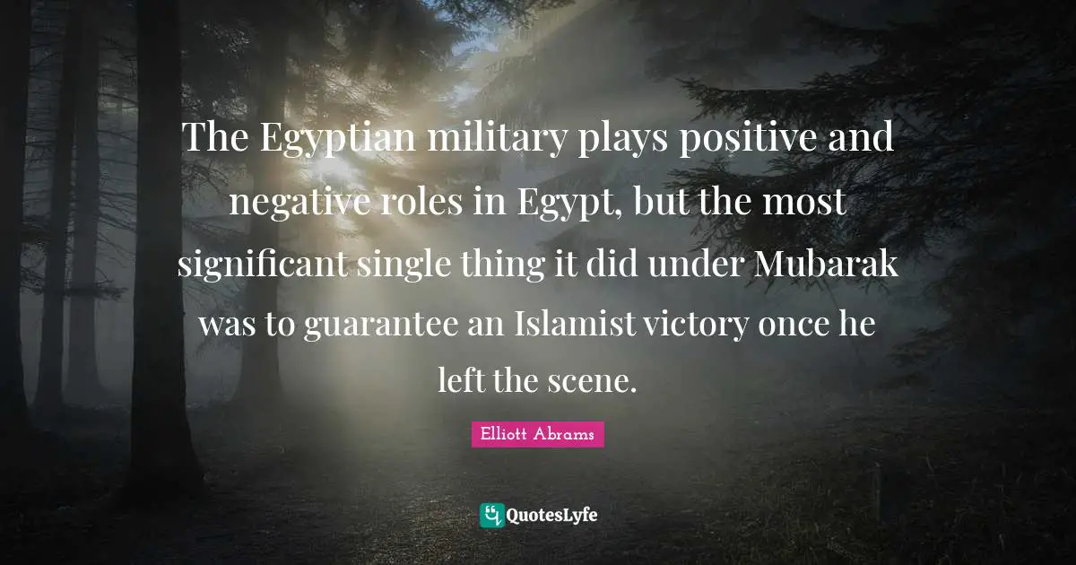 Elliott Abrams Quotes: "The Egyptian military plays positive and negative roles in Egypt, but the most significant single thing it did under Mubarak was to guarantee an Islamist victory once he left the scene."