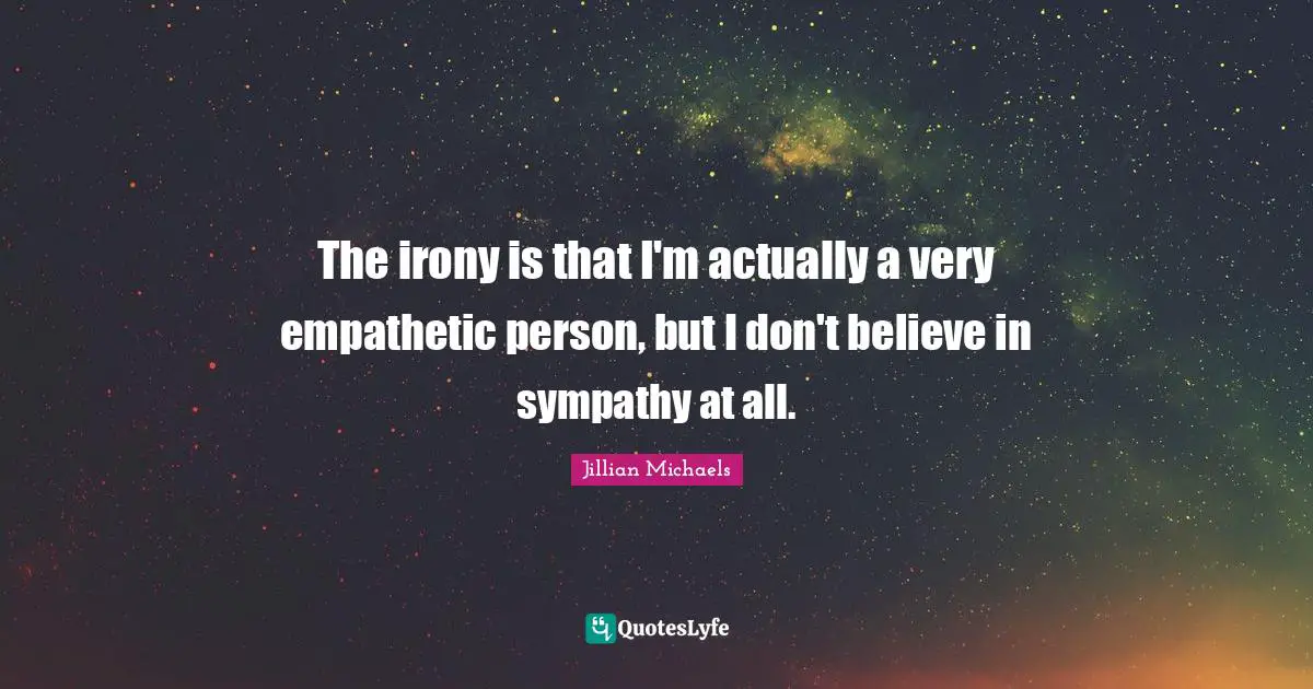 The irony is that I'm actually a very empathetic person, but I don't believe in sympathy at all.