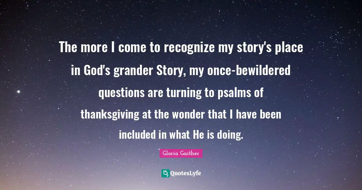 Gloria Gaither Quotes: "The more I come to recognize my story's place in God's grander Story, my once-bewildered questions are turning to psalms of thanksgiving at the wonder that I have been included in what He is doing."