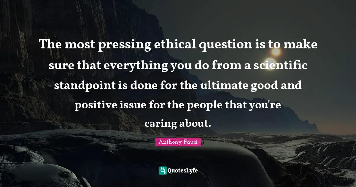 The most pressing ethical question is to make sure that everything you do from a scientific standpoint is done for the ultimate good and positive issue for the people that you're caring about.