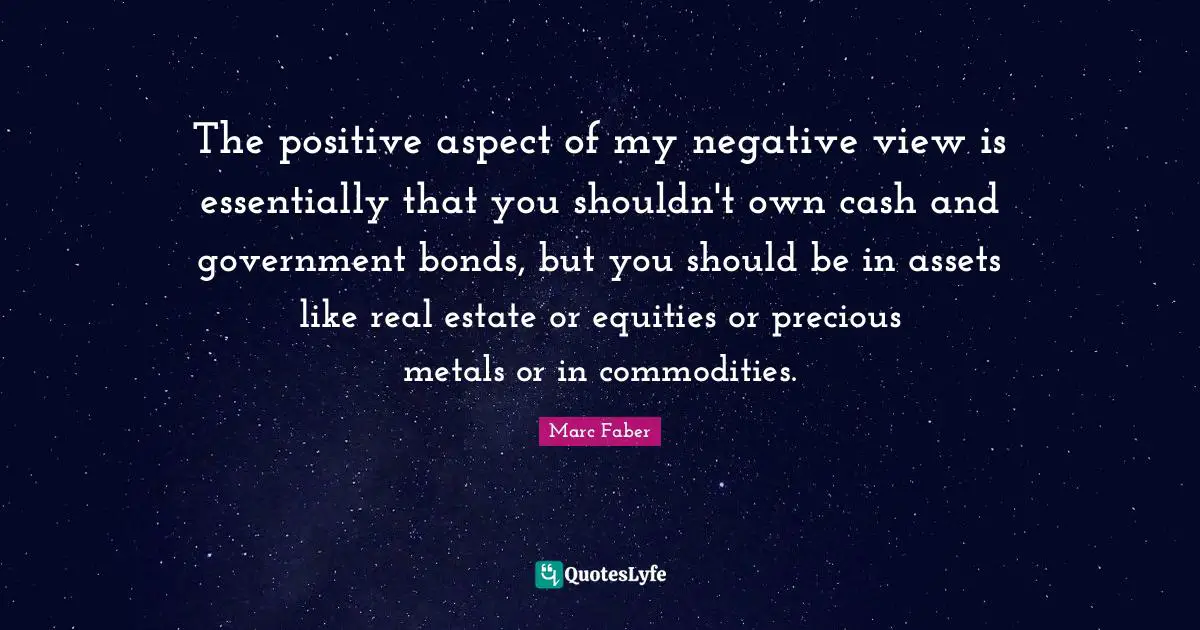 The positive aspect of my negative view is essentially that you shouldn't own cash and government bonds, but you should be in assets like real estate or equities or precious metals or in commodities.