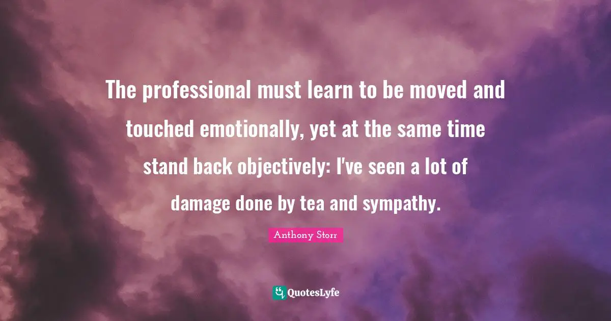 The professional must learn to be moved and touched emotionally, yet at the same time stand back objectively: I've seen a lot of damage done by tea and sympathy.