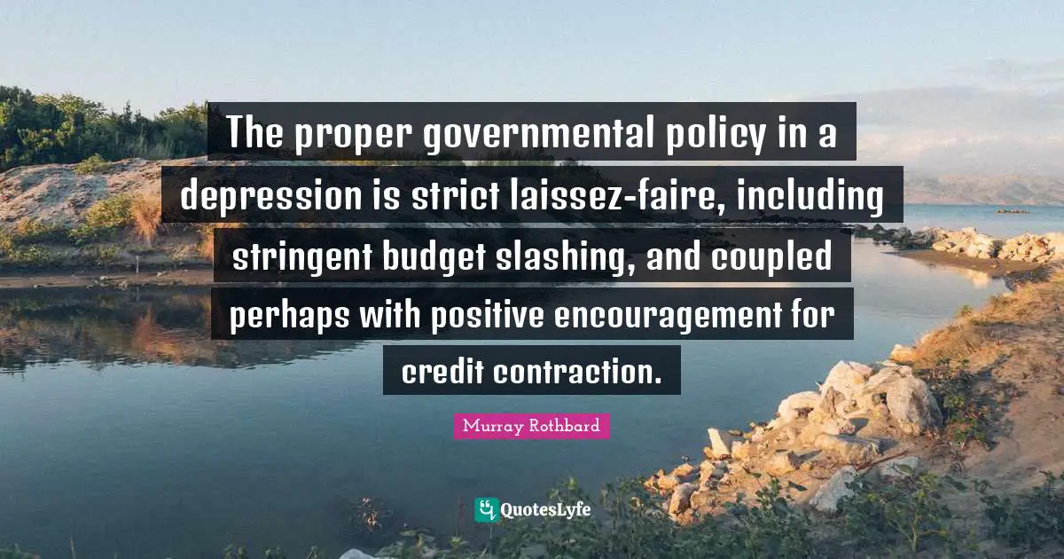 The proper governmental policy in a depression is strict laissez-faire, including stringent budget slashing, and coupled perhaps with positive encouragement for credit contraction.