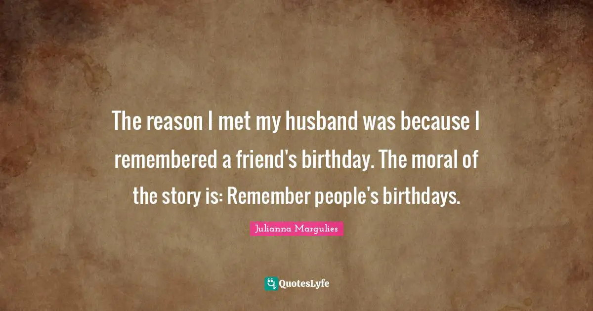 The reason I met my husband was because I remembered a friend's birthday. The moral of the story is: Remember people's birthdays.