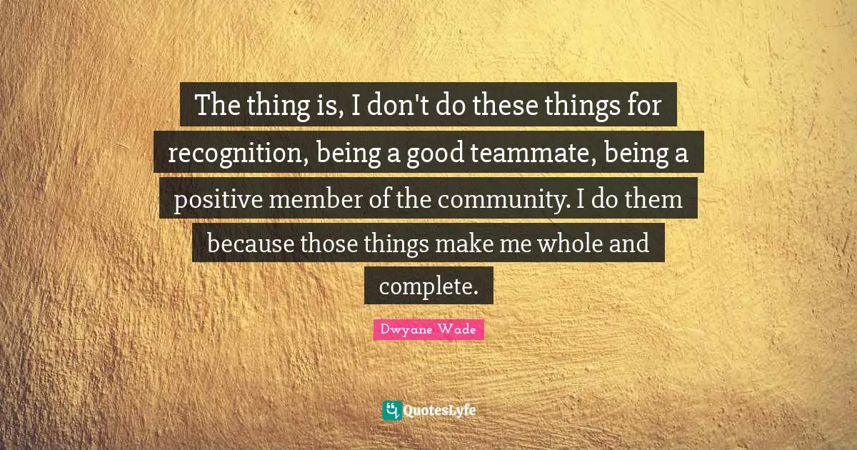 The thing is, I don't do these things for recognition, being a good teammate, being a positive member of the community. I do them because those things make me whole and complete.