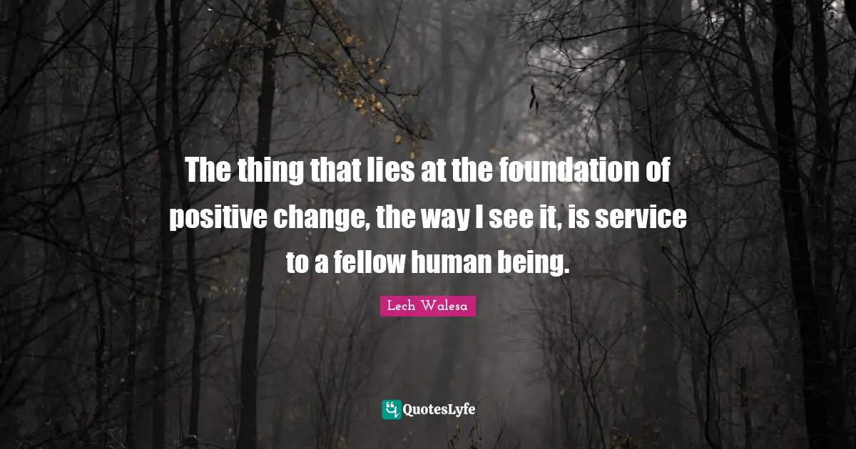 The thing that lies at the foundation of positive change, the way I see it, is service to a fellow human being.