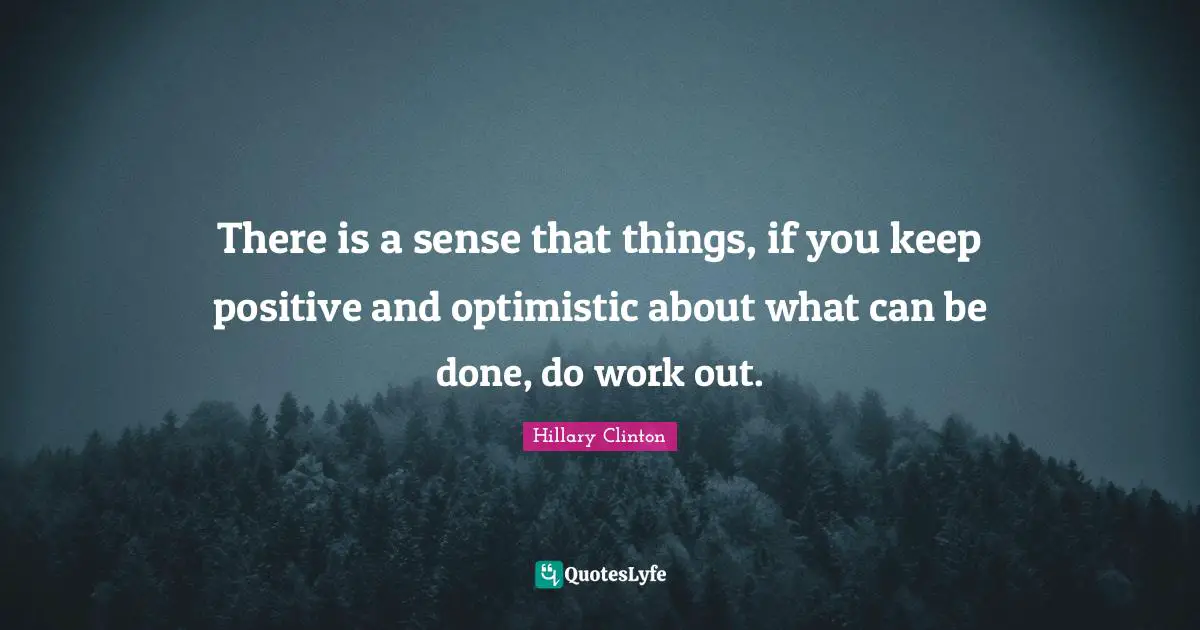 There is a sense that things, if you keep positive and optimistic about what can be done, do work out.