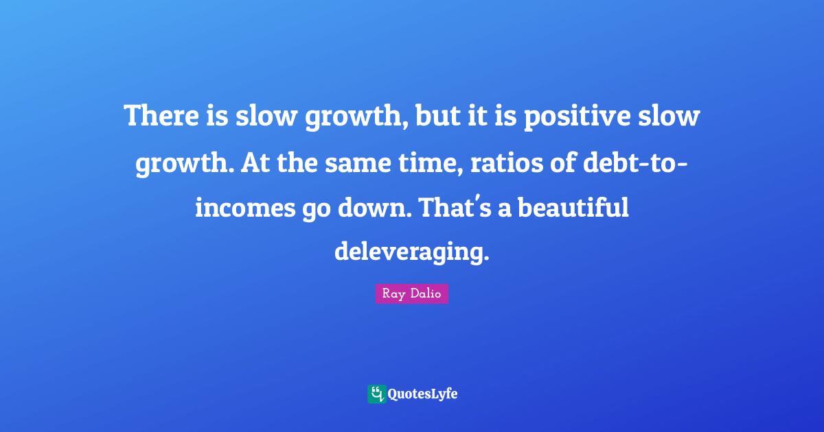 Ray Dalio Quotes: "There is slow growth, but it is positive slow growth. At the same time, ratios of debt-to-incomes go down. That's a beautiful deleveraging."