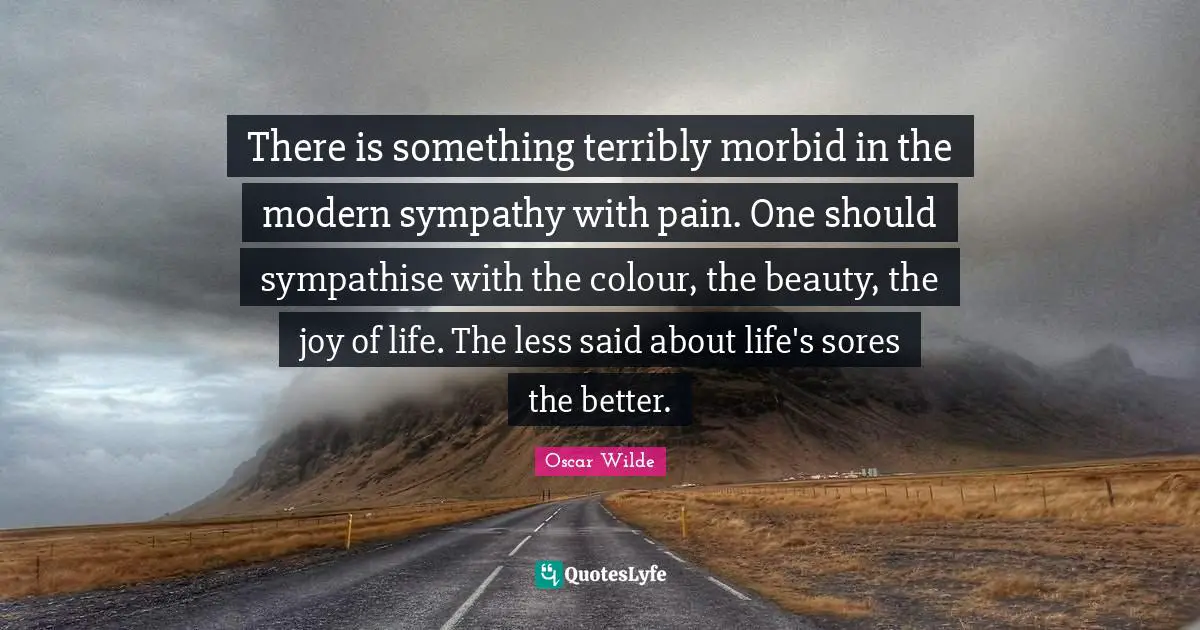 There is something terribly morbid in the modern sympathy with pain. One should sympathise with the colour, the beauty, the joy of life. The less said about life's sores the better.