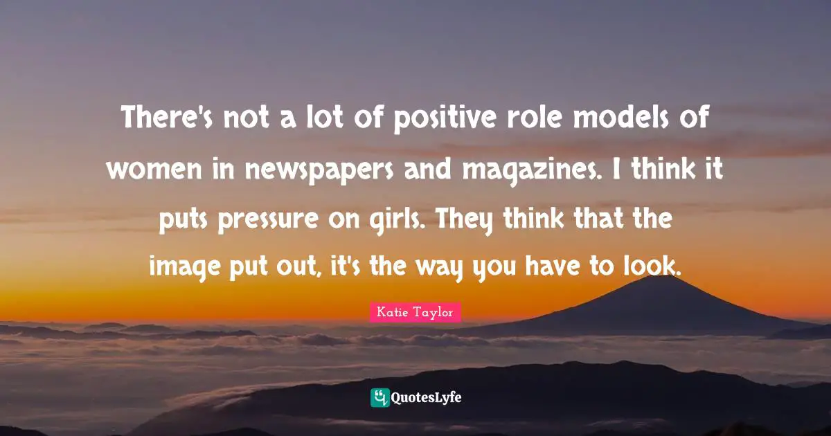 There's not a lot of positive role models of women in newspapers and magazines. I think it puts pressure on girls. They think that the image put out, it's the way you have to look.