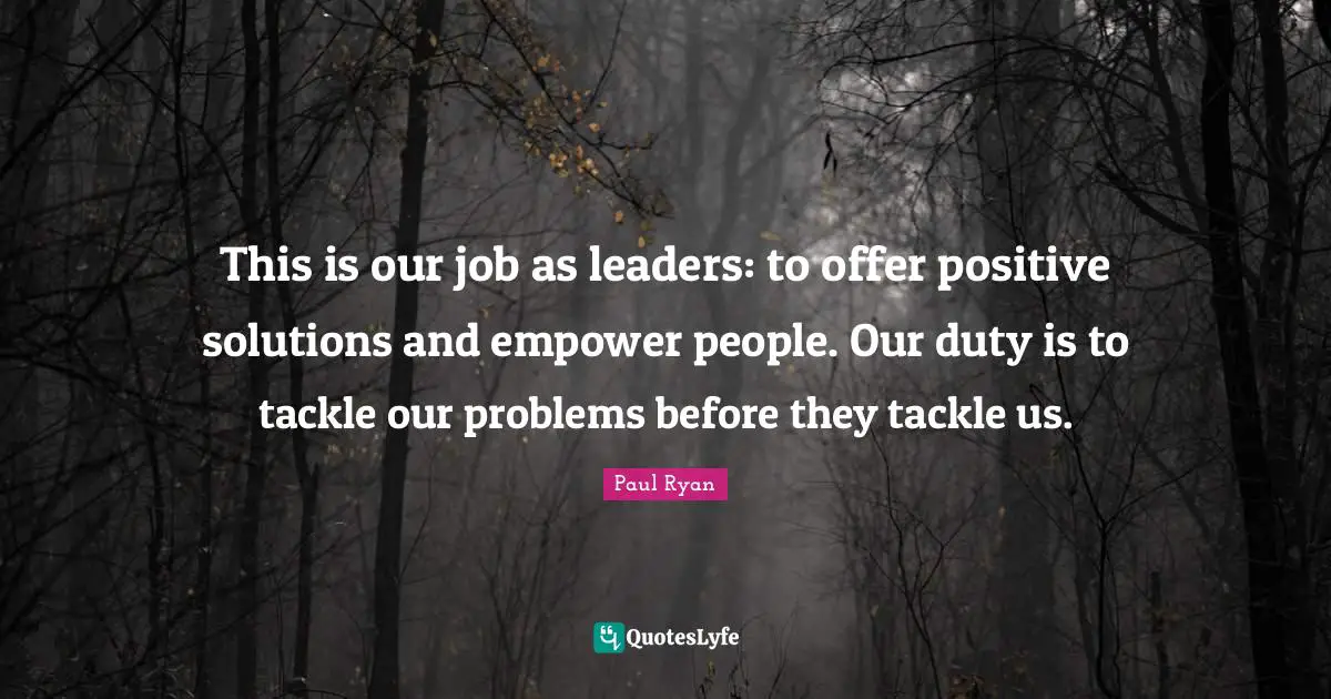 This is our job as leaders: to offer positive solutions and empower people. Our duty is to tackle our problems before they tackle us.