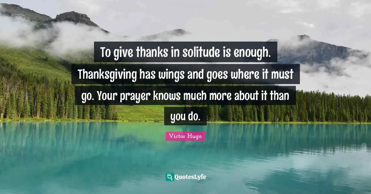 To give thanks in solitude is enough. Thanksgiving has wings and goes where it must go. Your prayer knows much more about it than you do.