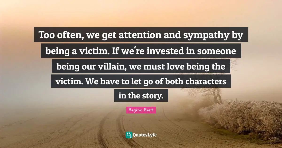 Too often, we get attention and sympathy by being a victim. If we're invested in someone being our villain, we must love being the victim. We have to let go of both characters in the story.
