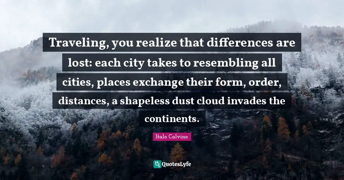 Traveling, you realize that differences are lost: each city takes to resembling all cities, places exchange their form, order, distances, a shapeless dust cloud invades the continents.