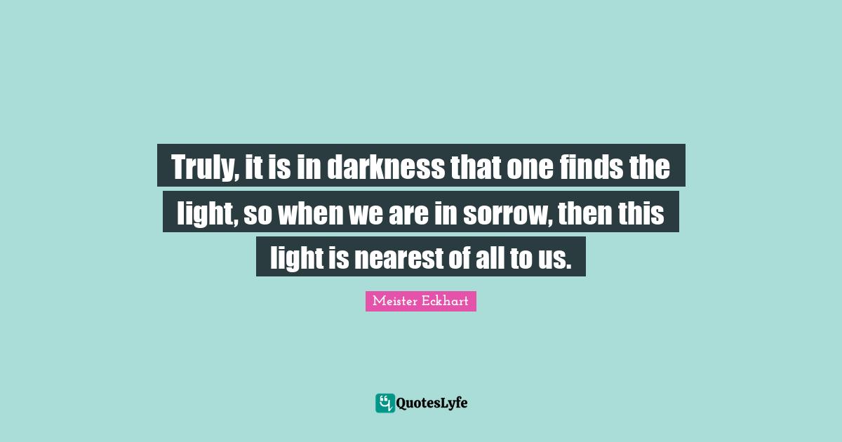 Meister Eckhart Quotes: "Truly, it is in darkness that one finds the light, so when we are in sorrow, then this light is nearest of all to us."