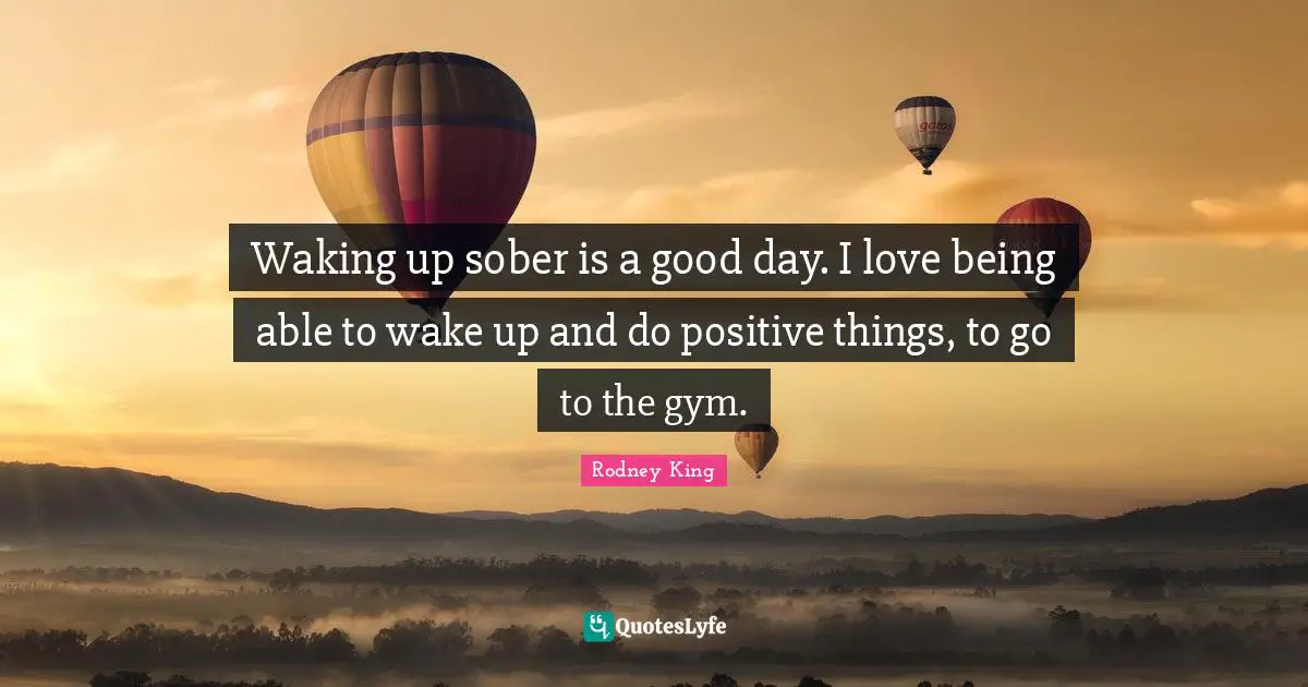 Waking up sober is a good day. I love being able to wake up and do positive things, to go to the gym.
